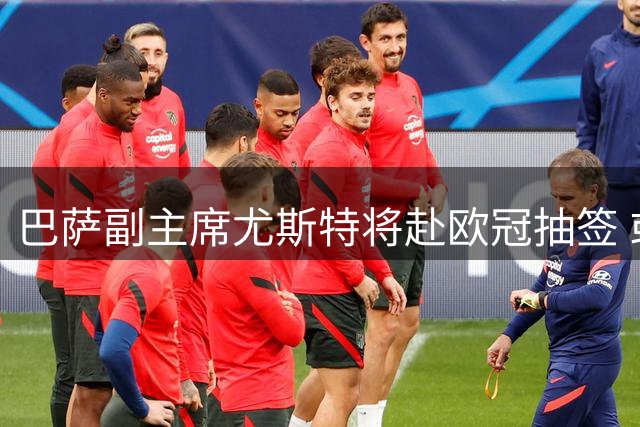 巴萨副主席尤斯特将赴欧冠抽签 或与马竞高层碰面