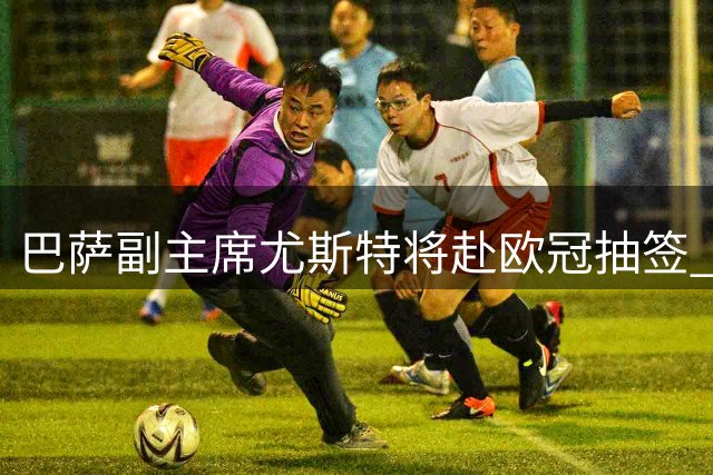 巴萨副主席尤斯特将赴欧冠抽签 或与马竞高层碰面