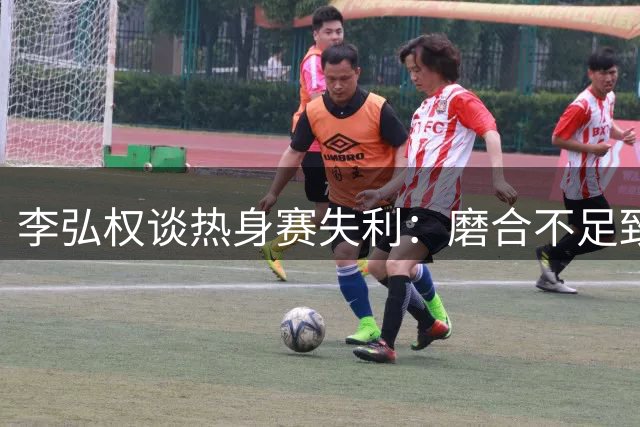 李弘权谈热身赛失利：磨合不足致失误频发 小个阵容存潜力
