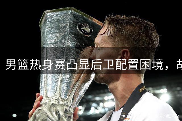 男篮热身赛凸显后卫配置困境，胡明轩与廖三宁表现反差明显