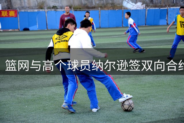 篮网与高个球员纳尔逊签双向合约 上季曾获短期合同