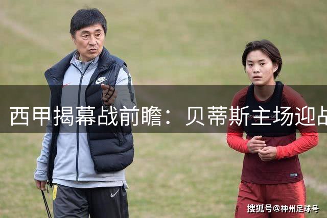 西甲揭幕战前瞻：贝蒂斯主场迎战皇家社会 欧冠资格争夺战提前上演