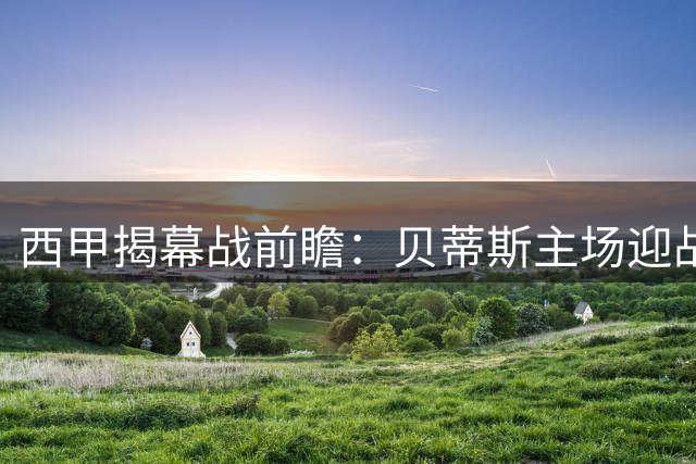 西甲揭幕战前瞻：贝蒂斯主场迎战皇家社会 欧冠资格争夺战提前上演