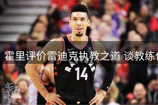 霍里评价雷迪克执教之道 谈教练保护球员弱点重要性