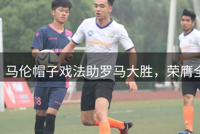 马伦帽子戏法助罗马大胜，荣膺全场最佳