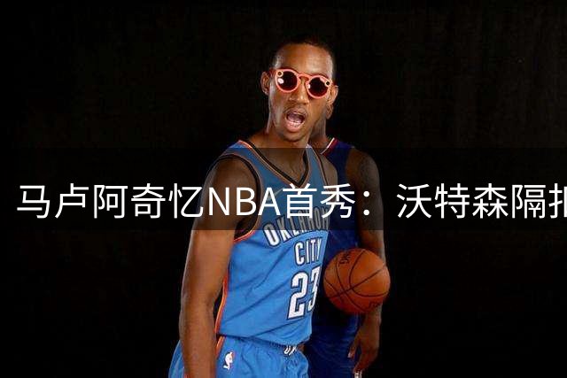 马卢阿奇忆NBA首秀：沃特森隔扣成难忘瞬间